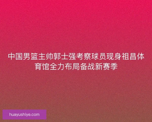 中国男篮主帅郭士强考察球员现身祖昌体育馆全力布局备战新赛季