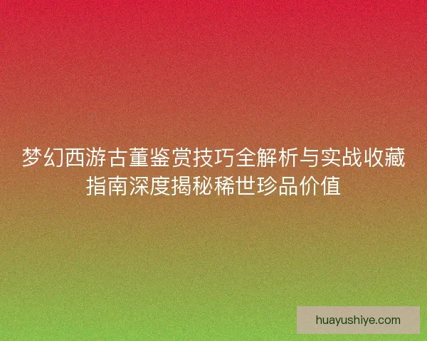 梦幻西游古董鉴赏技巧全解析与实战收藏指南深度揭秘稀世珍品价值