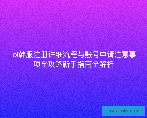 lol韩服注册详细流程与账号申请注意事项全攻略新手指南全解析