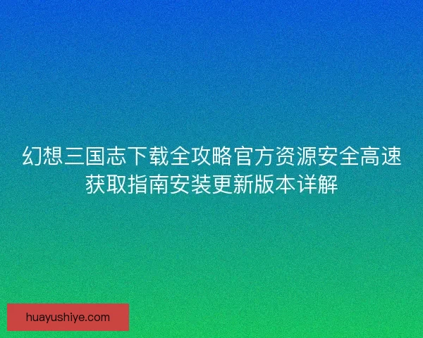 幻想三国志下载全攻略官方资源安全高速获取指南安装更新版本详解